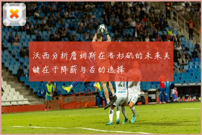 沃西分析詹姆斯在洛杉矶的未来关键在于降薪与否的选择