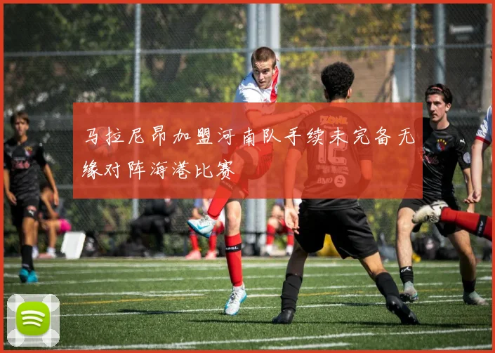 马拉尼昂加盟河南队手续未完备无缘对阵海港比赛