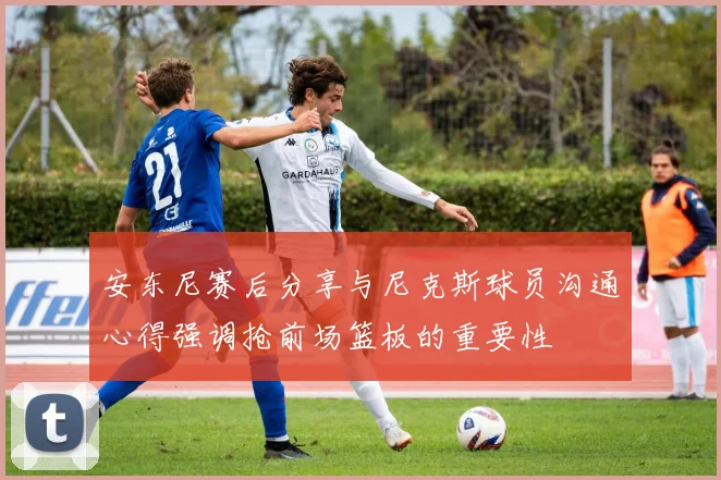 安东尼赛后分享与尼克斯球员沟通心得强调抢前场篮板的重要性