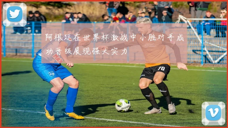 阿根廷在世界杯激战中小胜对手成功晋级展现强大实力