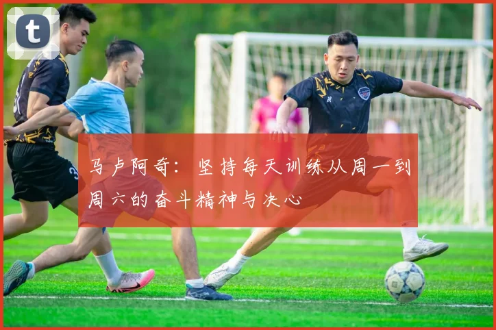 马卢阿奇：坚持每天训练从周一到周六的奋斗精神与决心