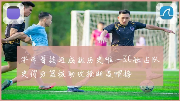 字母哥接近成就历史唯一KG独占队史得分篮板助攻抢断盖帽榜