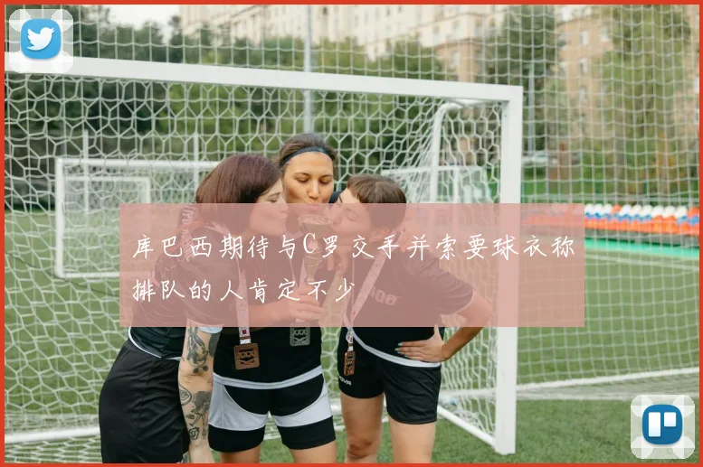 库巴西期待与C罗交手并索要球衣称排队的人肯定不少