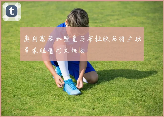 奥利塞若加盟皇马布拉欣或将主动寻求租借尤文机会