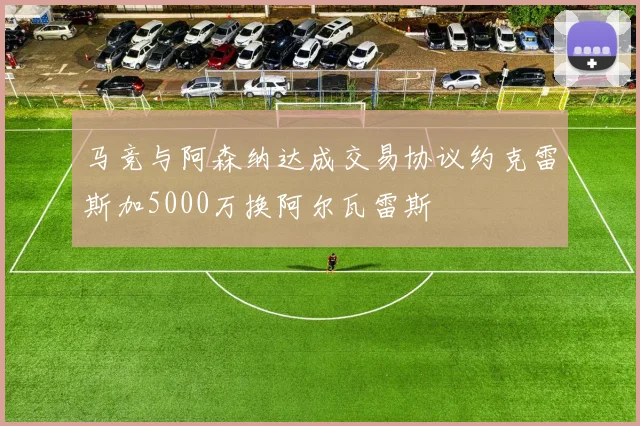 马竞与阿森纳达成交易协议约克雷斯加5000万换阿尔瓦雷斯