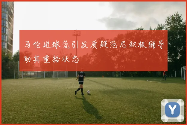 马伦进球荒引发质疑范尼积极辅导助其重拾状态