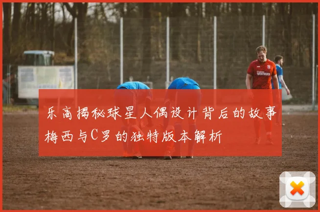 乐高揭秘球星人偶设计背后的故事梅西与C罗的独特版本解析