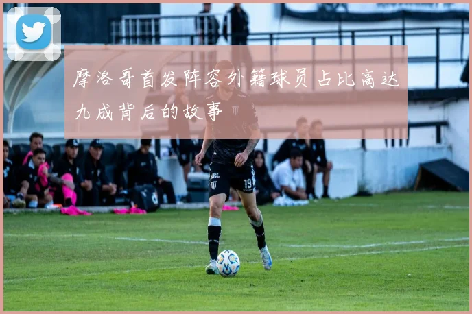 摩洛哥首发阵容外籍球员占比高达九成背后的故事