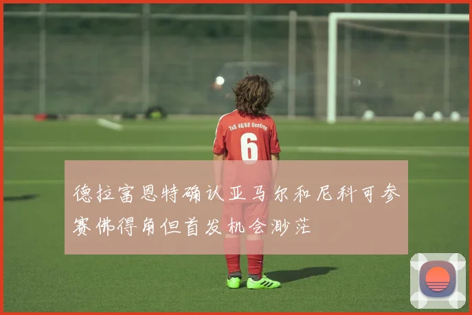德拉富恩特确认亚马尔和尼科可参赛佛得角但首发机会渺茫