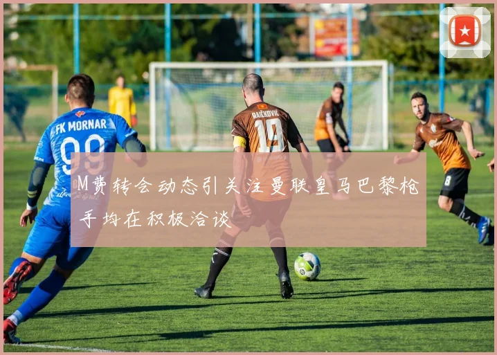 M费转会动态引关注曼联皇马巴黎枪手均在积极洽谈