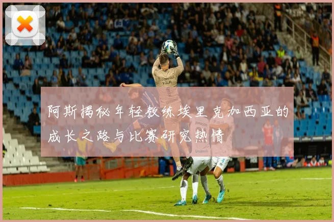 阿斯揭秘年轻教练埃里克加西亚的成长之路与比赛研究热情